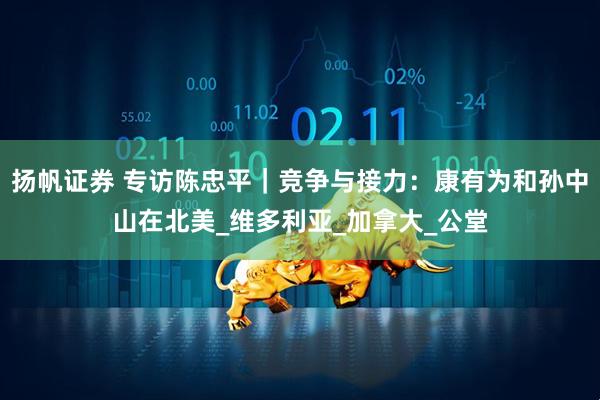 扬帆证券 专访陈忠平｜竞争与接力：康有为和孙中山在北美_维多利亚_加拿大_公堂