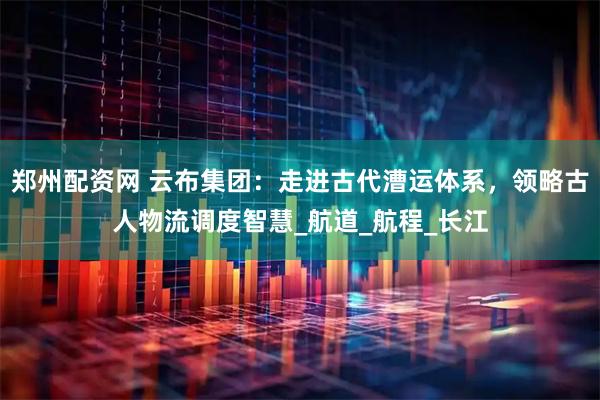 郑州配资网 云布集团：走进古代漕运体系，领略古人物流调度智慧_航道_航程_长江