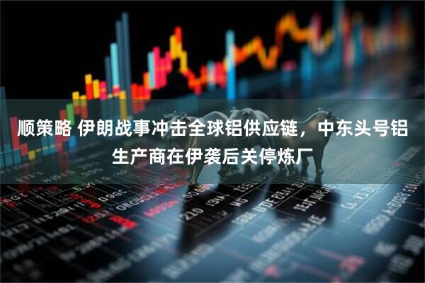 顺策略 伊朗战事冲击全球铝供应链，中东头号铝生产商在伊袭后关停炼厂