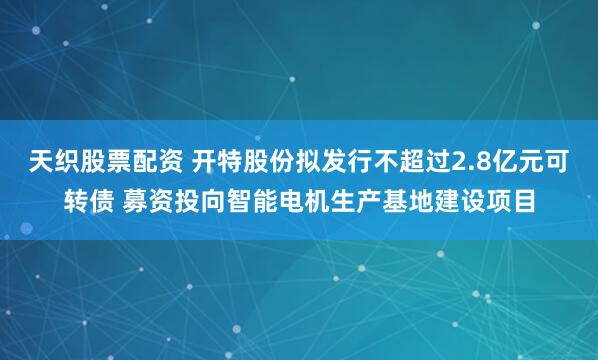 天织股票配资 开特股份拟发行不超过2.8亿元可转债 募资投向智能电机生产基地建设项目