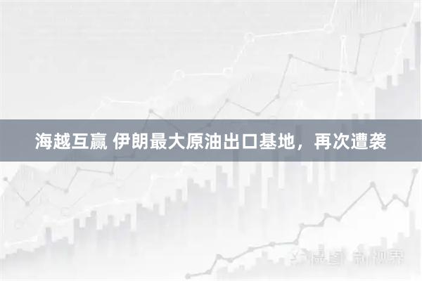 海越互赢 伊朗最大原油出口基地，再次遭袭