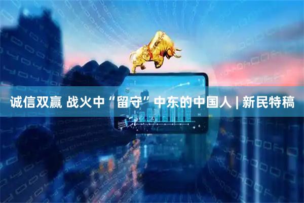 诚信双赢 战火中“留守”中东的中国人 | 新民特稿