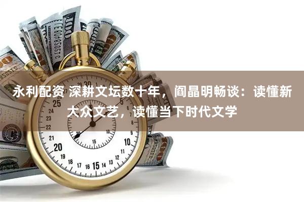 永利配资 深耕文坛数十年，阎晶明畅谈：读懂新大众文艺，读懂当下时代文学