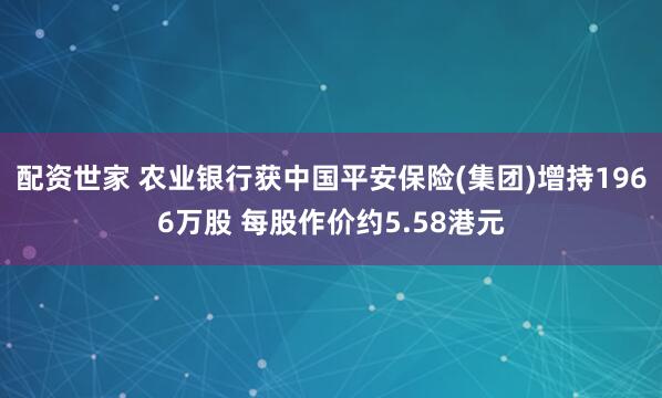 配资世家 农业银行获中国平安保险(集团)增持1966万股 每股作价约5.58港元